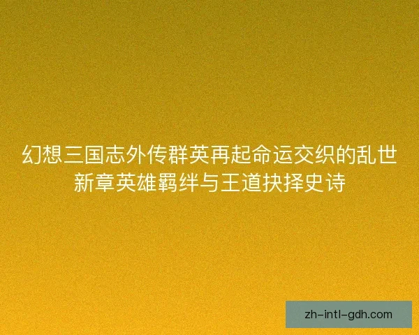 幻想三国志外传群英再起命运交织的乱世新章英雄羁绊与王道抉择史诗 幻想三国志外传群英再起命运交织的乱世新章英雄羁绊与王道抉择史诗