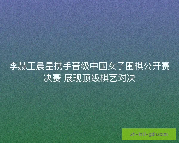李赫王晨星携手晋级中国女子围棋公开赛决赛 展现顶级棋艺对决 李赫王晨星携手晋级中国女子围棋公开赛决赛 展现顶级棋艺对决