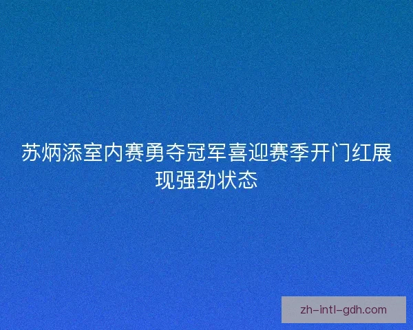 苏炳添室内赛勇夺冠军喜迎赛季开门红展现强劲状态