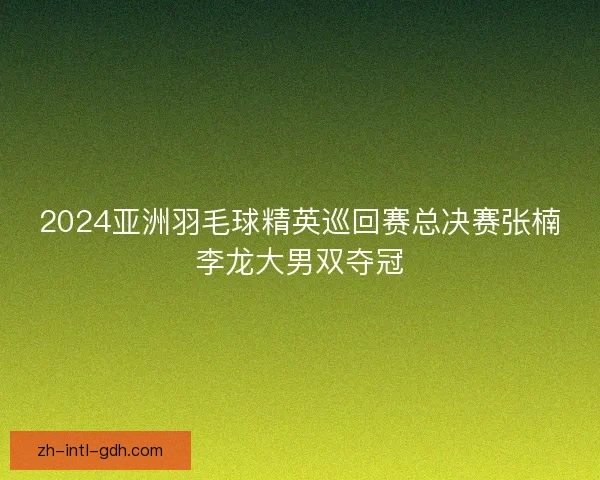 2024亚洲羽毛球精英巡回赛总决赛张楠李龙大男双夺冠 2024亚洲羽毛球精英巡回赛总决赛张楠李龙大男双夺冠
