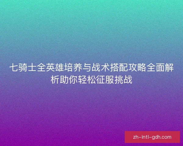 七骑士全英雄培养与战术搭配攻略全面解析助你轻松征服挑战