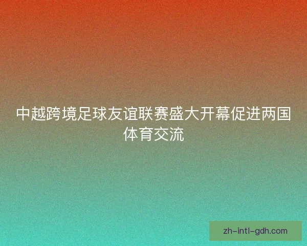 中越跨境足球友谊联赛盛大开幕促进两国体育交流