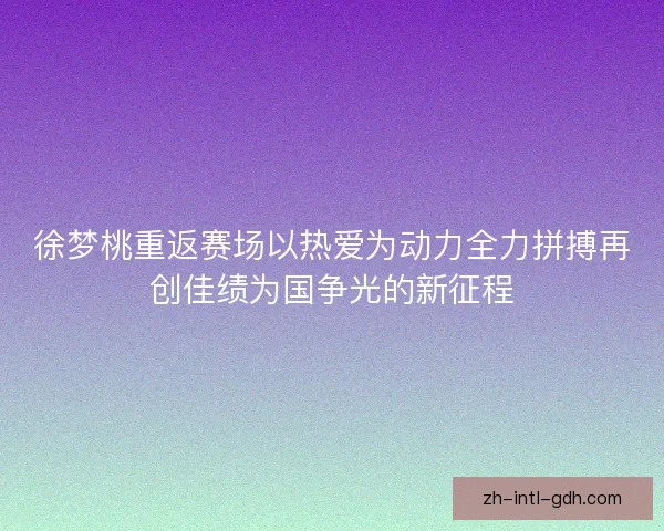 徐梦桃重返赛场以热爱为动力全力拼搏再创佳绩为国争光的新征程