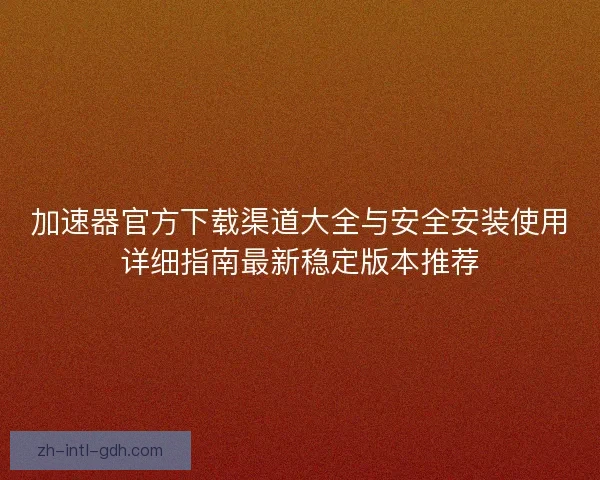 加速器官方下载渠道大全与安全安装使用详细指南最新稳定版本推荐