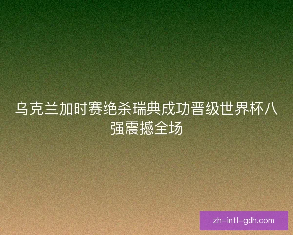 乌克兰加时赛绝杀瑞典成功晋级世界杯八强震撼全场