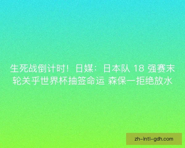 生死战倒计时！日媒：日本队 18 强赛末轮关乎世界杯抽签命运 森保一拒绝放水