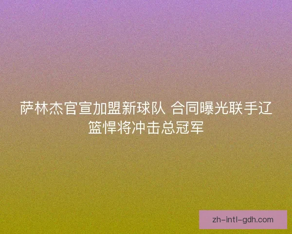 萨林杰官宣加盟新球队 合同曝光联手辽篮悍将冲击总冠军 萨林杰官宣加盟新球队 合同曝光联手辽篮悍将冲击总冠军
