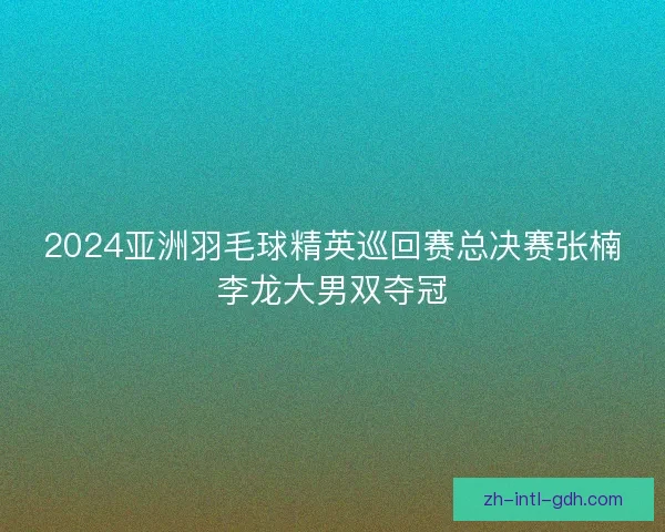 2024亚洲羽毛球精英巡回赛总决赛张楠李龙大男双夺冠 2024亚洲羽毛球精英巡回赛总决赛张楠李龙大男双夺冠