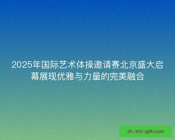 2025年国际艺术体操邀请赛北京盛大启幕展现优雅与力量的完美融合 2025年国际艺术体操邀请赛北京盛大启幕展现优雅与力量的完美融合
