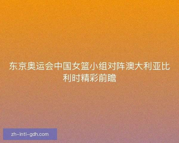 东京奥运会中国女篮小组对阵澳大利亚比利时精彩前瞻 东京奥运会中国女篮小组对阵澳大利亚比利时精彩前瞻