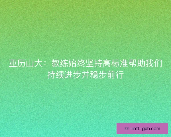 亚历山大:教练始终坚持高标准帮助我们持续进步并稳步前行 亚历山大:教练始终坚持高标准帮助我们持续进步并稳步前行