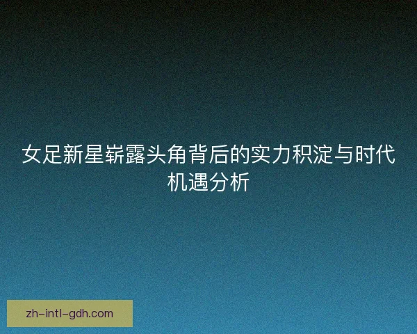 女足新星崭露头角背后的实力积淀与时代机遇分析 女足新星崭露头角背后的实力积淀与时代机遇分析