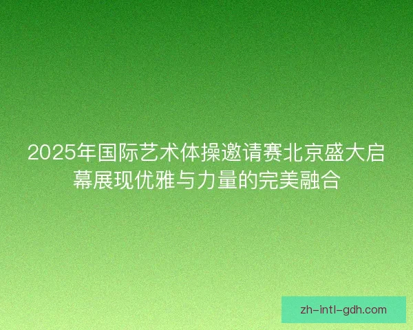 2025年国际艺术体操邀请赛北京盛大启幕展现优雅与力量的完美融合 2025年国际艺术体操邀请赛北京盛大启幕展现优雅与力量的完美融合