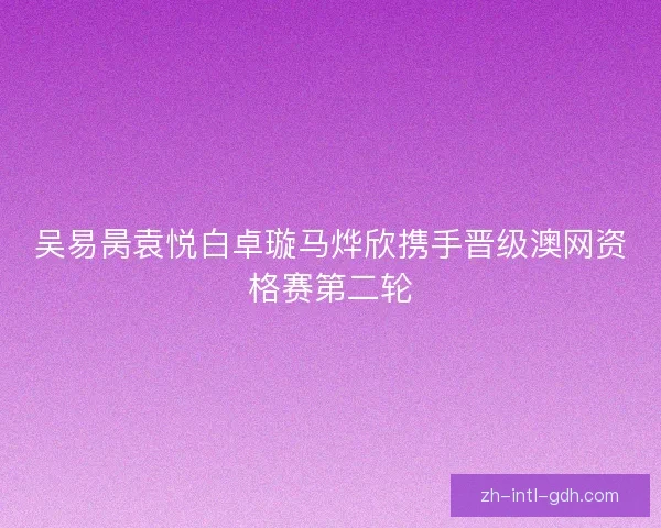 吴易昺袁悦白卓璇马烨欣携手晋级澳网资格赛第二轮