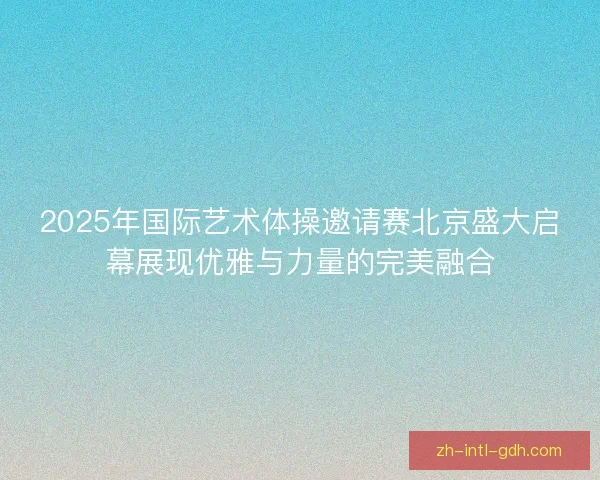 2025年国际艺术体操邀请赛北京盛大启幕展现优雅与力量的完美融合