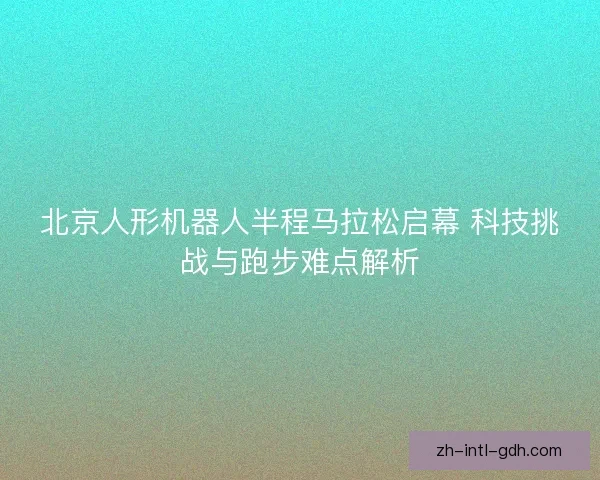 北京人形机器人半程马拉松启幕 科技挑战与跑步难点解析