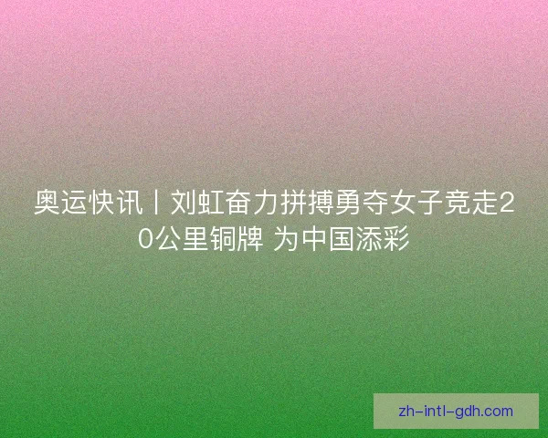 奥运快讯丨刘虹奋力拼搏勇夺女子竞走20公里铜牌 为中国添彩